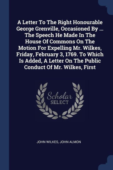 A Letter To The Right Honourable George Grenville, Occasioned By ... The Speech He Made In The House Of Commons On The Motion For Expelling Mr. ... On The Public Conduct Of Mr. Wilkes, First