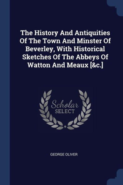 The History And Antiquities Of The Town And Minster Of Beverley, With Historical Sketches Of The Abbeys Of Watton And Meaux [&C.]