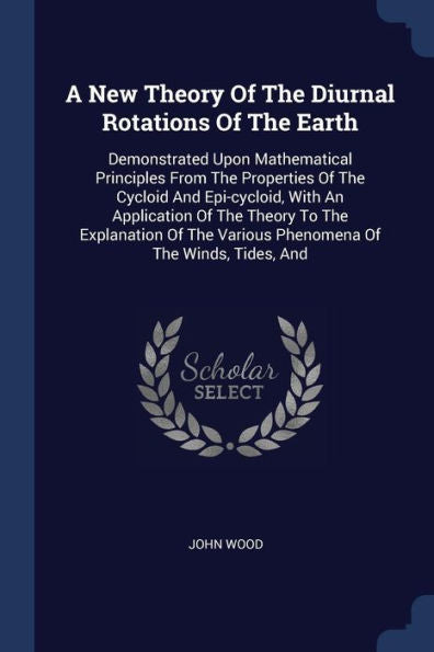 A New Theory Of The Diurnal Rotations Of The Earth: Demonstrated Upon Mathematical Principles From The Properties Of The Cycloid And Epi-Cycloid, With ... Various Phenomena Of The Winds, Tides, And