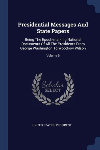 Presidential Messages And State Papers: Being The Epoch-Marking National Documents Of All The Presidents From George Washington To Woodrow Wilson; Volume 6