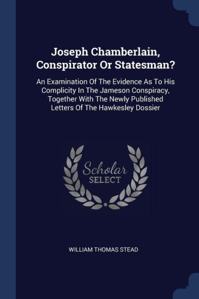 Joseph Chamberlain, Conspirator Or Statesman?: An Examination Of The Evidence As To His Complicity In The Jameson Conspiracy, Together With The Newly Published Letters Of The Hawkesley Dossier