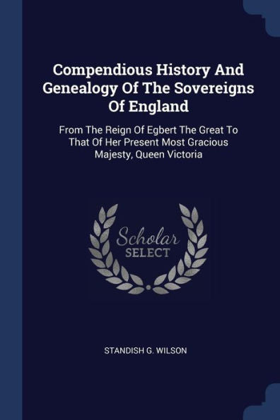 Compendious History And Genealogy Of The Sovereigns Of England: From The Reign Of Egbert The Great To That Of Her Present Most Gracious Majesty, Queen Victoria
