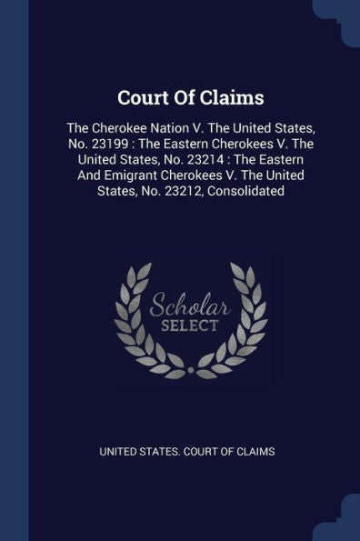 Court Of Claims: The Cherokee Nation V. The United States, No. 23199: The Eastern Cherokees V. The United States, No. 23214: The Eastern And Emigrant ... V. The United States, No. 23212, Consolidated
