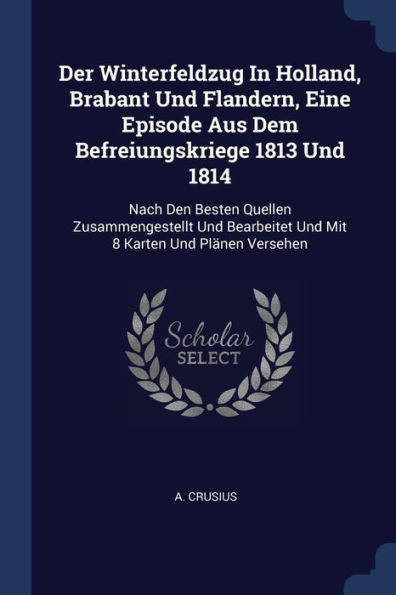 Der Winterfeldzug In Holland, Brabant Und Flandern, Eine Episode Aus Dem Befreiungskriege 1813 Und 1814: Nach Den Besten Quellen Zusammengestellt Und Bearbeitet Und Mit 8 Karten Und Plänen Versehen