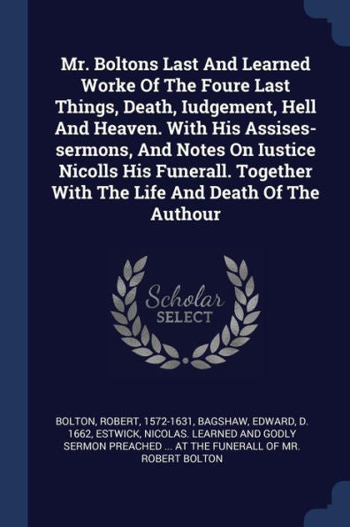 Mr. Boltons Last And Learned Worke Of The Foure Last Things, Death, Iudgement, Hell And Heaven. With His Assises-Sermons, And Notes On Iustice Nicolls ... With The Life And Death Of The Authour