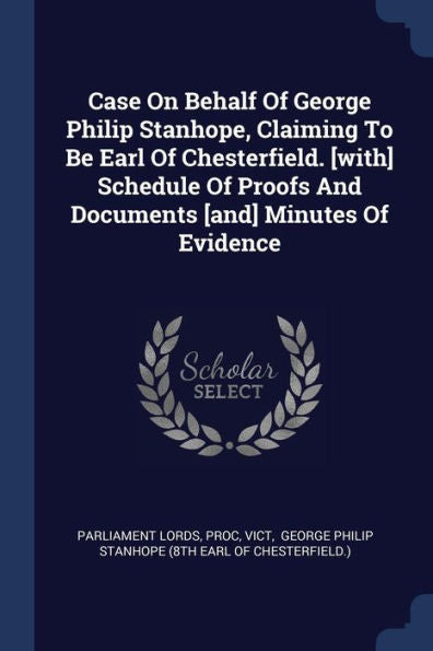 Case On Behalf Of George Philip Stanhope, Claiming To Be Earl Of Chesterfield. [With] Schedule Of Proofs And Documents [And] Minutes Of Evidence