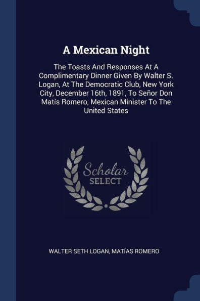 A Mexican Night: The Toasts And Responses At A Complimentary Dinner Given By Walter S. Logan, At The Democratic Club, New York City, December 16Th, ... Romero, Mexican Minister To The United States