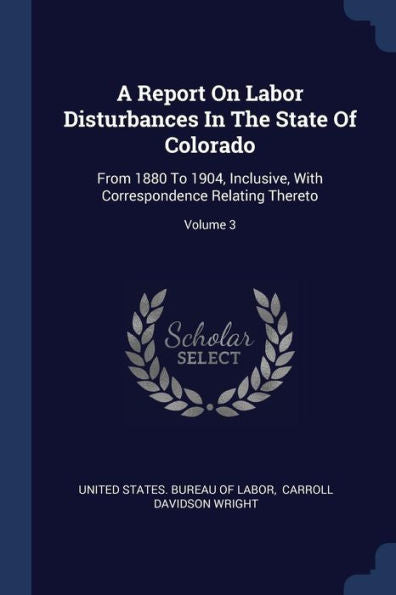 A Report On Labor Disturbances In The State Of Colorado: From 1880 To 1904, Inclusive, With Correspondence Relating Thereto; Volume 3