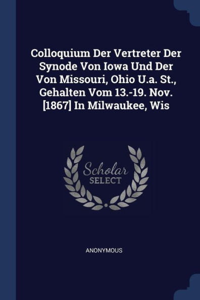 Colloquium Der Vertreter Der Synode Von Iowa Und Der Von Missouri, Ohio U.A. St., Gehalten Vom 13.-19. Nov. [1867] In Milwaukee, Wis