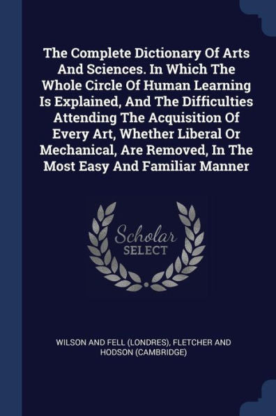 The Complete Dictionary Of Arts And Sciences. In Which The Whole Circle Of Human Learning Is Explained, And The Difficulties Attending The Acquisition ... Removed, In The Most Easy And Familiar Manner