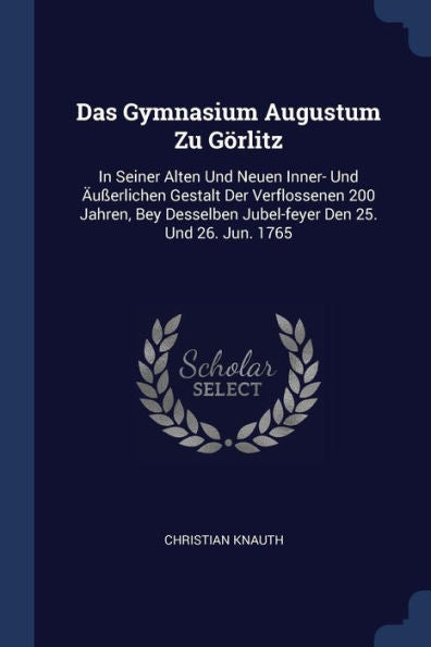 Das Gymnasium Augustum Zu Görlitz: In Seiner Alten Und Neuen Inner- Und Äußerlichen Gestalt Der Verflossenen 200 Jahren, Bey Desselben Jubel-Feyer Den 25. Und 26. Jun. 1765