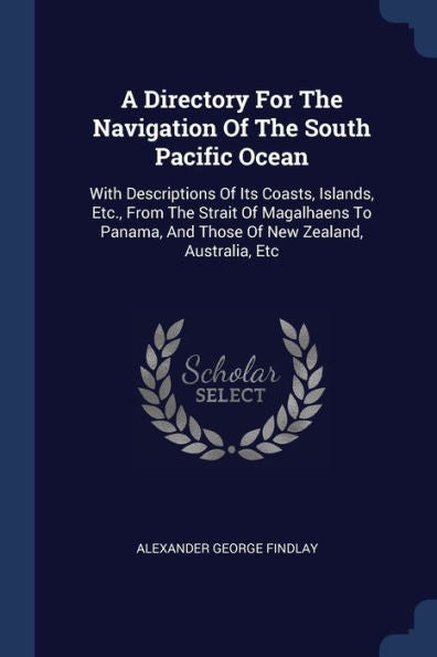 A Directory For The Navigation Of The South Pacific Ocean: With Descriptions Of Its Coasts, Islands, Etc., From The Strait Of Magalhaens To Panama, And Those Of New Zealand, Australia, Etc