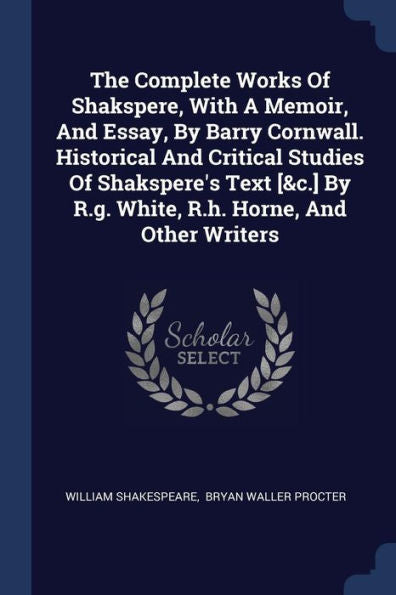 The Complete Works Of Shakspere, With A Memoir, And Essay, By Barry Cornwall. Historical And Critical Studies Of Shakspere'S Text [&C.] By R.G. White, R.H. Horne, And Other Writers