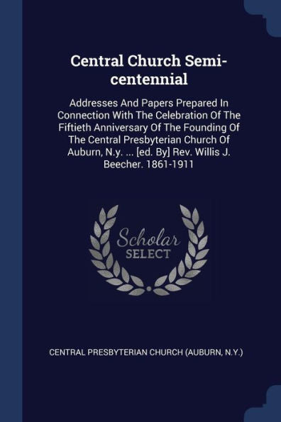 Central Church Semi-Centennial: Addresses And Papers Prepared In Connection With The Celebration Of The Fiftieth Anniversary Of The Founding Of The ... [Ed. By] Rev. Willis J. Beecher. 1861-1911