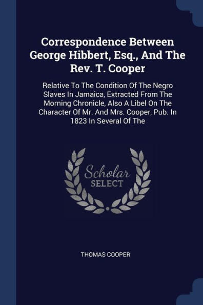 Correspondence Between George Hibbert, Esq., And The Rev. T. Cooper: Relative To The Condition Of The Negro Slaves In Jamaica, Extracted From The ... Mrs. Cooper, Pub. In 1823 In Several Of The