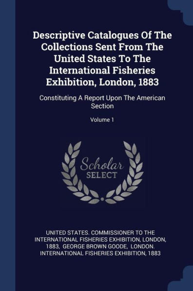 Descriptive Catalogues Of The Collections Sent From The United States To The International Fisheries Exhibition, London, 1883: Constituting A Report Upon The American Section; Volume 1
