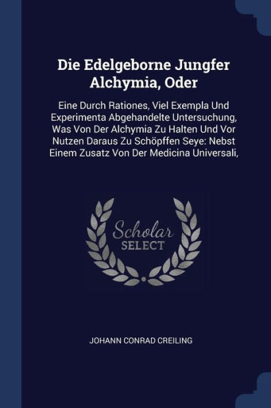 Die Edelgeborne Jungfer Alchymia, Oder: Eine Durch Rationes, Viel Exempla Und Experimenta Abgehandelte Untersuchung, Was Von Der Alchymia Zu Halten ... Einem Zusatz Von Der Medicina Universali,
