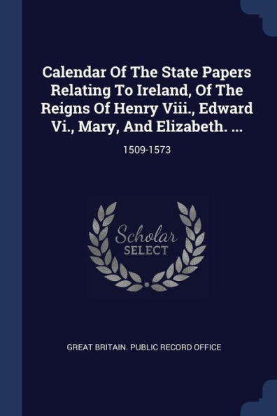 Calendar Of The State Papers Relating To Ireland, Of The Reigns Of Henry Viii., Edward Vi., Mary, And Elizabeth. ...: 1509-1573