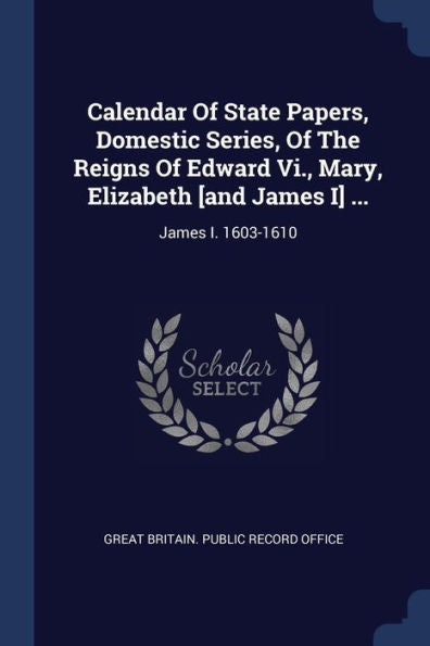 Calendar Of State Papers, Domestic Series, Of The Reigns Of Edward Vi., Mary, Elizabeth [And James I] ...: James I. 1603-1610