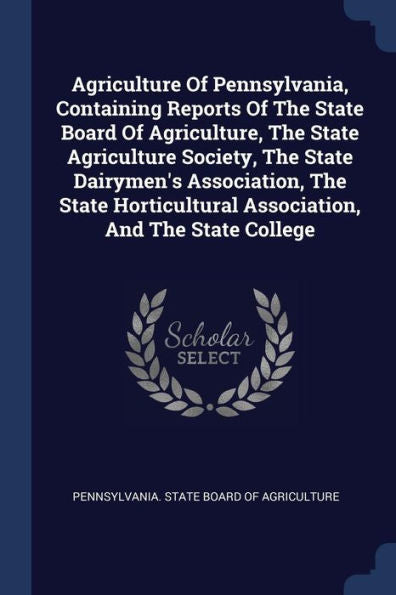 Agriculture Of Pennsylvania, Containing Reports Of The State Board Of Agriculture, The State Agriculture Society, The State Dairymen'S Association, ... Association, And The State College