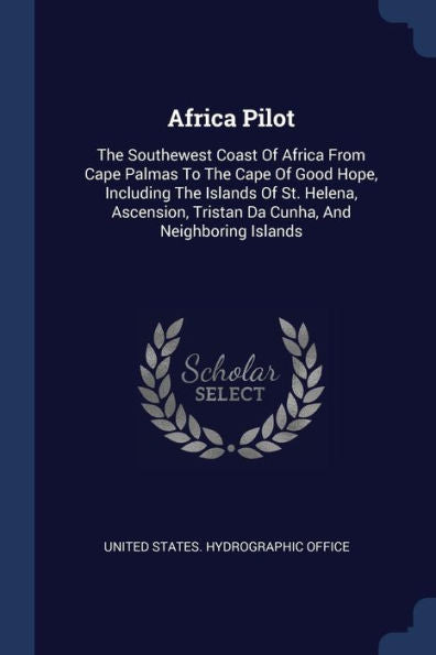 Africa Pilot: The Southewest Coast Of Africa From Cape Palmas To The Cape Of Good Hope, Including The Islands Of St. Helena, Ascension, Tristan Da Cunha, And Neighboring Islands