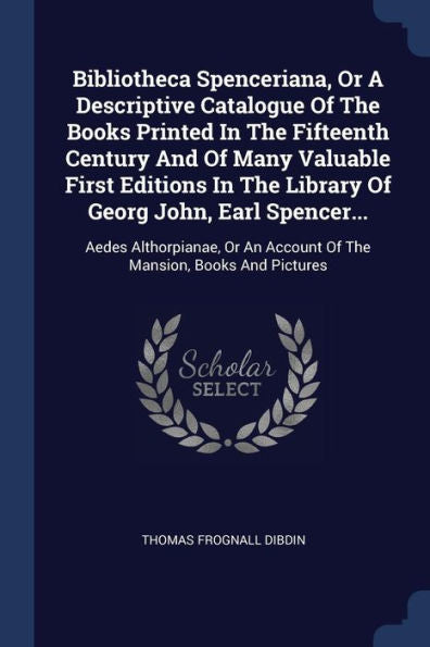 Bibliotheca Spenceriana, Or A Descriptive Catalogue Of The Books Printed In The Fifteenth Century And Of Many Valuable First Editions In The Library ... An Account Of The Mansion, Books And Pictures