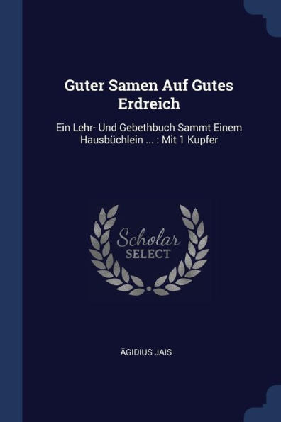 Guter Samen Auf Gutes Erdreich: Ein Lehr- Und Gebethbuch Sammt Einem Hausbüchlein ...: Mit 1 Kupfer