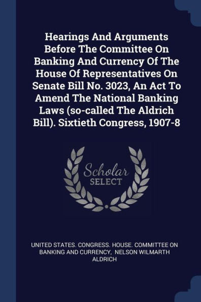 Hearings And Arguments Before The Committee On Banking And Currency Of The House Of Representatives On Senate Bill No. 3023, An Act To Amend The ... The Aldrich Bill). Sixtieth Congress, 1907-8