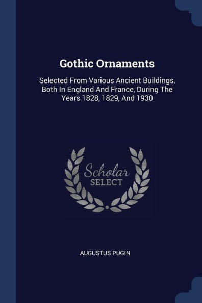 Gothic Ornaments: Selected From Various Ancient Buildings, Both In England And France, During The Years 1828, 1829, And 1930