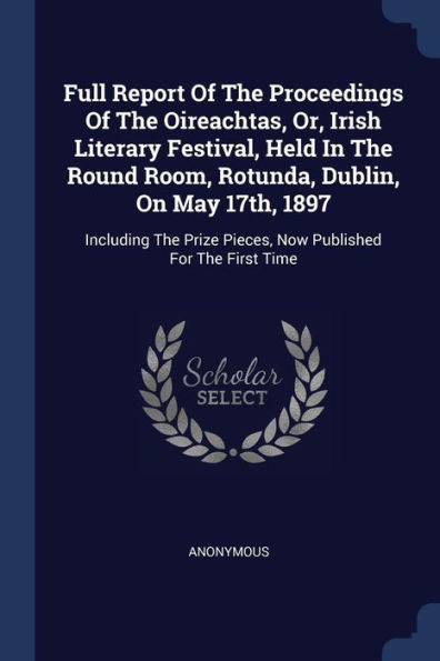 Full Report Of The Proceedings Of The Oireachtas, Or, Irish Literary Festival, Held In The Round Room, Rotunda, Dublin, On May 17Th, 1897: Including The Prize Pieces, Now Published For The First Time