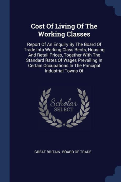 Cost Of Living Of The Working Classes: Report Of An Enquiry By The Board Of Trade Into Working Class Rents, Housing And Retail Prices, Together With ... In The Principal Industrial Towns Of