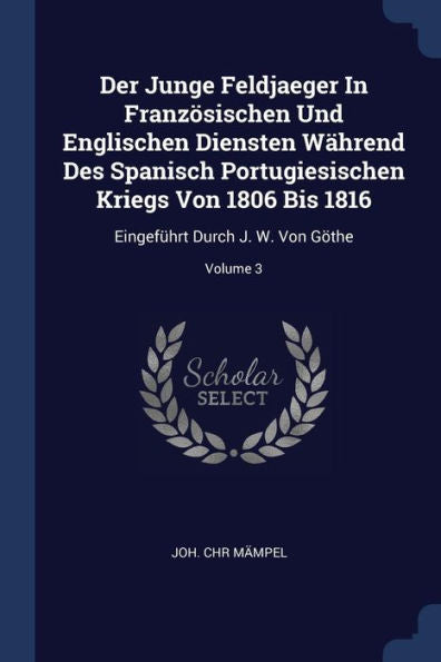 Der Junge Feldjaeger In Franz?sischen Und Englischen Diensten W?hrend Des Spanisch Portugiesischen Kriegs Von 1806 Bis 1816: Eingef?hrt Durch J. W. Von G?the; Volume 3