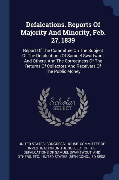 Defalcations. Reports Of Majority And Minority, Feb. 27, 1839: Report Of The Committee On The Subject Of The Defalcations Of Samuel Swartwout And ... Collectors And Receivers Of The Public Money