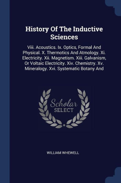 History Of The Inductive Sciences: Viii. Acoustics. Ix. Optics, Formal And Physical. X. Thermotics And Atmology. Xi. Electricity. Xii. Magnetism. ... Xv. Mineralogy. Xvi. Systematic Botany And