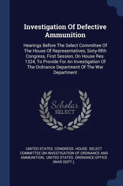 Investigation Of Defective Ammunition: Hearings Before The Select Committee Of The House Of Representatives, Sixty-Fifth Congress, First Session, On ... The Ordnance Department Of The War Department