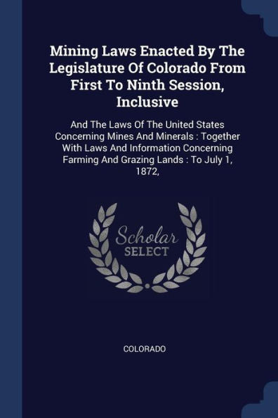 Mining Laws Enacted By The Legislature Of Colorado From First To Ninth Session, Inclusive: And The Laws Of The United States Concerning Mines And ... Farming And Grazing Lands: To July 1, 1872,