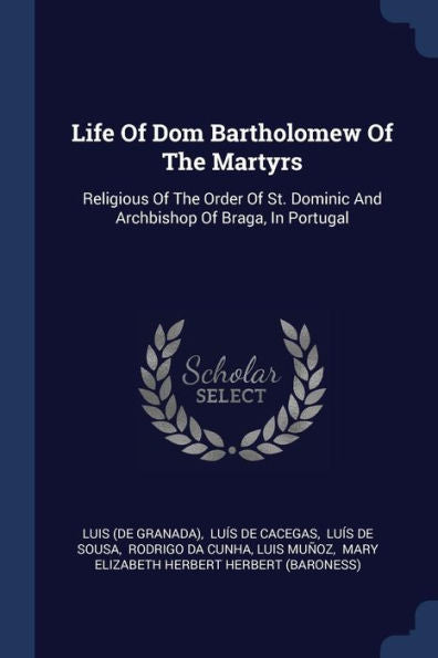 Life Of Dom Bartholomew Of The Martyrs: Religious Of The Order Of St. Dominic And Archbishop Of Braga, In Portugal