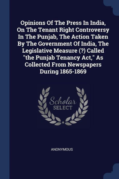 Opinions Of The Press In India, On The Tenant Right Controversy In The Punjab, The Action Taken By The Government Of India, The Legislative Measure ... As Collected From Newspapers During 1865-1869