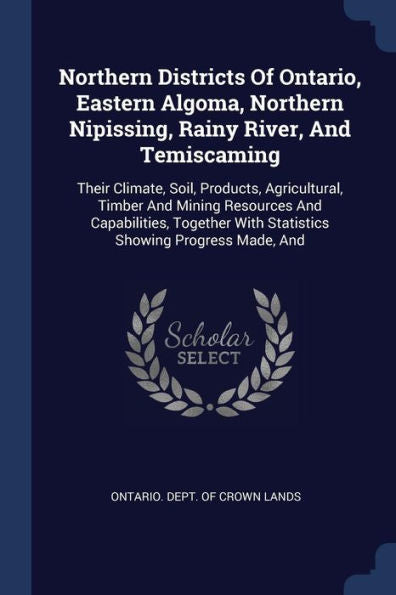 Northern Districts Of Ontario, Eastern Algoma, Northern Nipissing, Rainy River, And Temiscaming: Their Climate, Soil, Products, Agricultural, Timber ... With Statistics Showing Progress Made, And
