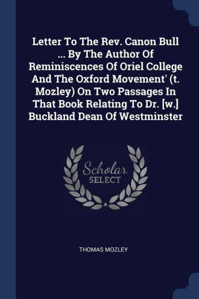 Letter To The Rev. Canon Bull ... By The Author Of Reminiscences Of Oriel College And The Oxford Movement' (T. Mozley) On Two Passages In That Book Relating To Dr. [W.] Buckland Dean Of Westminster