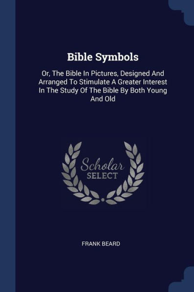 Bible Symbols: Or, The Bible In Pictures, Designed And Arranged To Stimulate A Greater Interest In The Study Of The Bible By Both Young And Old