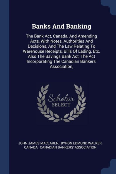 Banks And Banking: The Bank Act, Canada, And Amending Acts, With Notes, Authorities And Decisions, And The Law Relating To Warehouse Receipts, Bills ... The Canadian Bankers' Association,