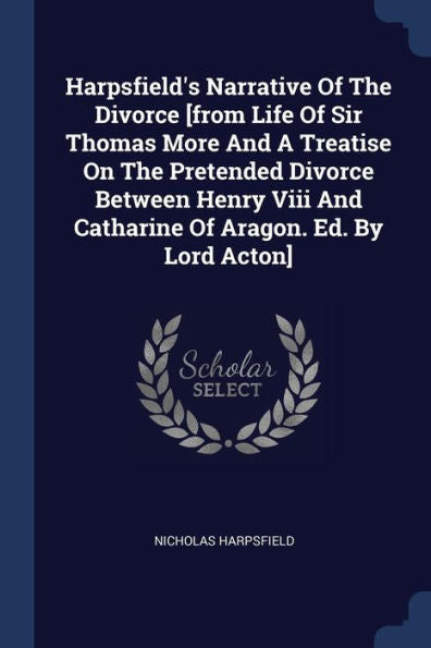 Harpsfield'S Narrative Of The Divorce [From Life Of Sir Thomas More And A Treatise On The Pretended Divorce Between Henry Viii And Catharine Of Aragon. Ed. By Lord Acton]