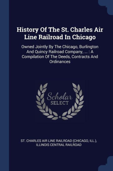 History Of The St. Charles Air Line Railroad In Chicago: Owned Jointly By The Chicago, Burlington And Quincy Railroad Company, ...: A Compilation Of The Deeds, Contracts And Ordinances