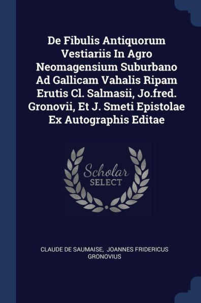 De Fibulis Antiquorum Vestiariis In Agro Neomagensium Suburbano Ad Gallicam Vahalis Ripam Erutis Cl. Salmasii, Jo.Fred. Gronovii, Et J. Smeti Epistolae Ex Autographis Editae
