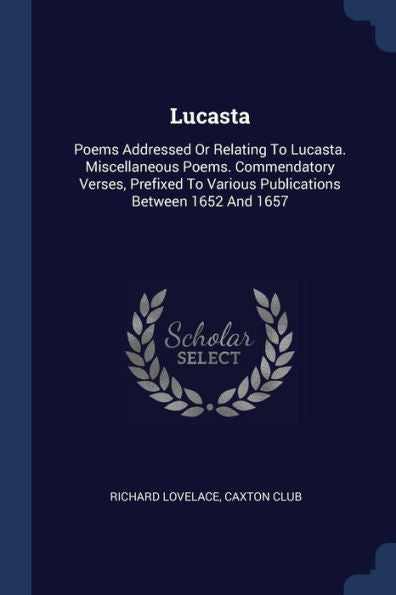 Lucasta: Poems Addressed Or Relating To Lucasta. Miscellaneous Poems. Commendatory Verses, Prefixed To Various Publications Between 1652 And 1657
