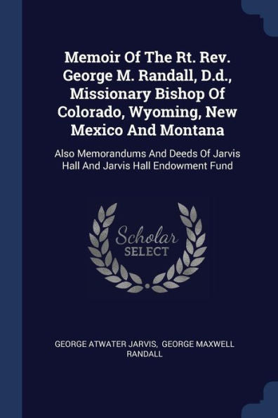 Memoir Of The Rt. Rev. George M. Randall, D.D., Missionary Bishop Of Colorado, Wyoming, New Mexico And Montana: Also Memorandums And Deeds Of Jarvis Hall And Jarvis Hall Endowment Fund