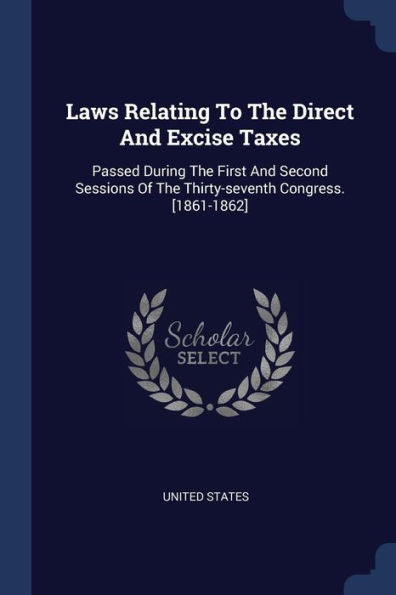 Laws Relating To The Direct And Excise Taxes: Passed During The First And Second Sessions Of The Thirty-Seventh Congress. [1861-1862]