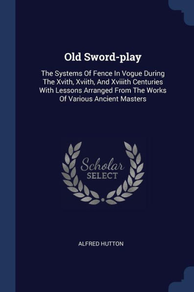 Old Sword-Play: The Systems Of Fence In Vogue During The Xvith, Xviith, And Xviiith Centuries With Lessons Arranged From The Works Of Various Ancient Masters
