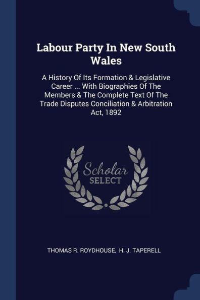 Labour Party In New South Wales: A History Of Its Formation & Legislative Career ... With Biographies Of The Members & The Complete Text Of The Trade Disputes Conciliation & Arbitration Act, 1892